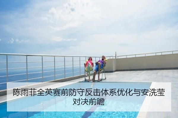 陈雨菲全英赛前防守反击体系优化与安洗莹对决前瞻