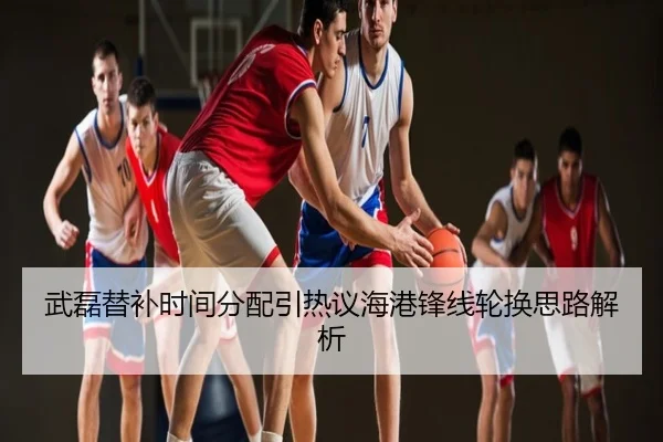 武磊替补时间分配引热议海港锋线轮换思路解析