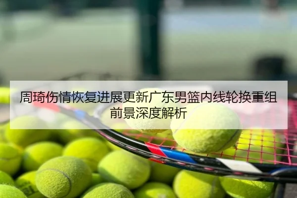 周琦伤情恢复进展更新广东男篮内线轮换重组前景深度解析